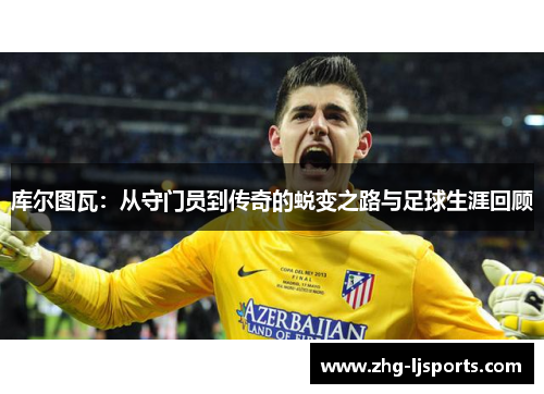 库尔图瓦:从守门员到传奇的蜕变之路与足球生涯回顾